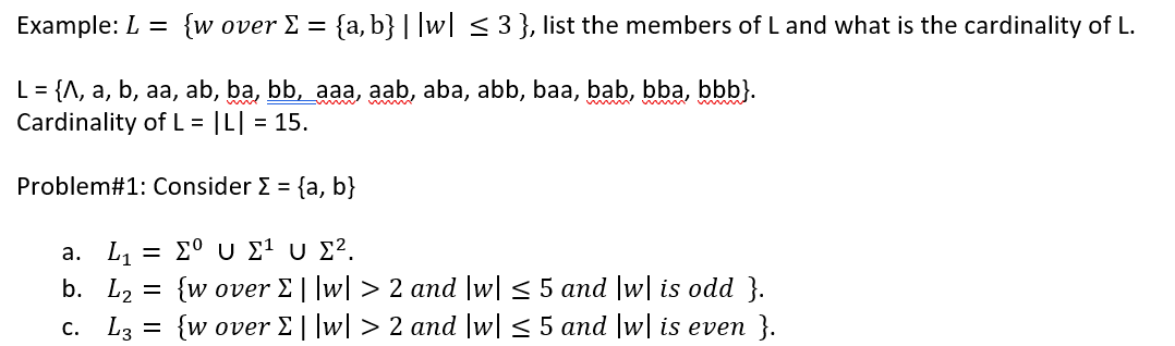 Example: L = {w over E =
{a, b} | |w| < 3 }, list the members of L and what is the cardinality of L.
L = {A, a, b, aa, ab, ba, bb, aaa, aab, aba, abb, baa, bab, bba, bbb}.
Cardinality of L = |L| = 15.
Problem#1: Consider E = {a, b}
a. L1
-Σο υ ΣU Σ2.
b. L2 = {w over E||w| > 2 and |w| < 5 and |w| is odd }.
c. L3 = {w over E ||w| > 2 and |w| < 5 and w| is even }.
