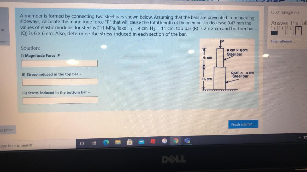 A member is formed by connecting two steel bars shown below. Assuming that the bars are prevented from buckling
sideways, calculate the magnitude force "P" that will cause the total length of the member to decrease 0.47 mm the
values of elastic modulus for steel is 211 MPa. Take H, = 4 cm, H2 = 11 cm, top bar (R) is 2 x 2 cm and bottom bar
(Q) is 6 x 6 cm. Also, determine the stress-induced in each section of the bar.
Solution:
R Cm X RCm
Steel bar
i) Magnitude Force, P =
Hi cm
ii) Stress-induced in the top bar =
Q cm x Qcm
Steel bar
Hz cm
iii) Stress-induced in the bottom bar =
