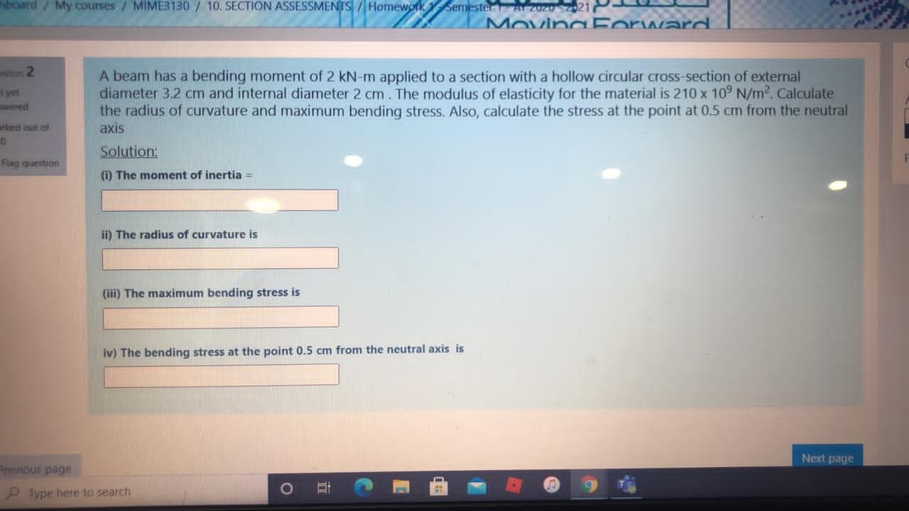 A beam has a bending moment of 2 kN-m applied to a section with a hollow circular cross-section of external
diameter 3.2 cm and internal diameter 2 cm. The modulus of elasticity for the material is 210 x 10° N/m2. Calculate
the radius of curvature and maximum bending stress. Also, calculate the stress at the point at 0.5 cm from the neutral
axis
Solution:
(i) The moment of inertia =
ii) The radius of curvature is
(iii) The maximum bending stress is
iv) The bending stress at the point 0.5 cm from the neutral axis is
