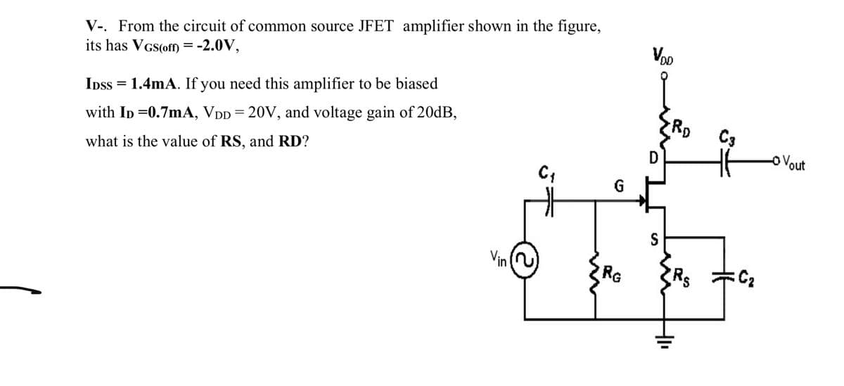 V-. From the circuit of common source JFET amplifier shown in the figure,
its has VGS(off) = -2.0V,
VoD
RD
IDss = 1.4mA. If you need this amplifier to be biased
C3
oVout
with Ip =0.7mA, VDD =20V, and voltage gain of 20dB,
what is the value of RS, and RD?
G
S
Vin
RG
Re
C2
