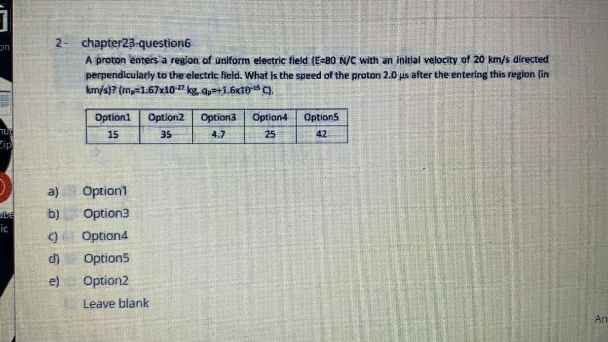 2- chapter23-question6
A proton eaters a region of uniform electric field (E-80 N/C with an initial velocity of 20 km/s directed
perpendicularly to the electric fheld. What is the speed of the proton 2.0 us after the entering this region (in
km/s)7 (m-1.67x10" kg, ap-+1.6x10 C).
Option1
Optlon2
Option3
Option4
OptionS
15
35
4.7
25
42
Fip
a)
Option1
b)
Option3
be
ic
Option4
Option5
e)
Option2
Leave blank
An
