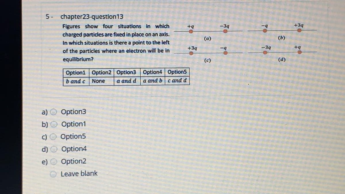 5- chapter23-question13
Figures show four situations in which
+ą
-39
+3q
charged particles are fixed in place on an axis.
In which situations is there a point to the left
(a)
(b)
+3q
-9
<-34
+q
of the particles where an electron will be in
equilibrium?
(c)
(d)
Option1 Option2 Option3 Option4 Option5
a and d
b and c
None
a and b cand d
Option3
b)
tion1
c)
Option5
d)
Option4
e)
Option2
Leave blank
