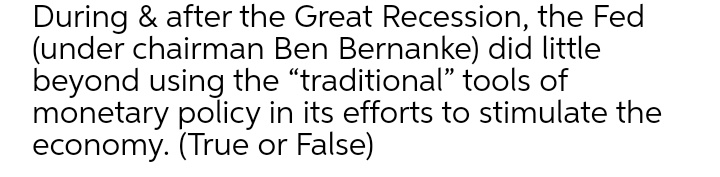 During & after the Great Recession, the Fed
(under chairman Ben Bernanke) did little
beyond using the "traditional" tools of
monetary policy in its efforts to stimulate the
economy. (True or False)

