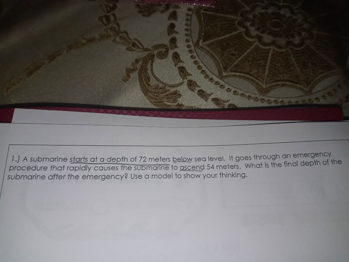 1.) A submarine starts at a depth of 72 meters below sea level. It goes through an emergency
procedure that rapidly Causes the submarine to ascend 54 meters. What is the final depth of the
submarine after the emergency? Use a model to show your thinking.
