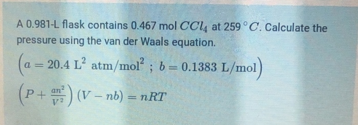 A 0.981-L flask contains 0.467 mol CCl4 at 259 ° C. Calculate the
pressure using the van der Waals equation.
(a = 20.4 L' atm/mol ; b= 0.1383 L/mol)
%3D
an
P+
) (V – nb) = nRT
-
