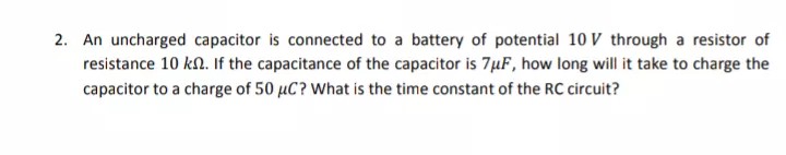 2. An uncharged capacitor is connected to a battery of potential 10 V through a resistor of
resistance 10 kn. If the capacitance of the capacitor is 7µF, how long will it take to charge the
capacitor to a charge of 50 µC? What is the time constant of the RC circuit?
