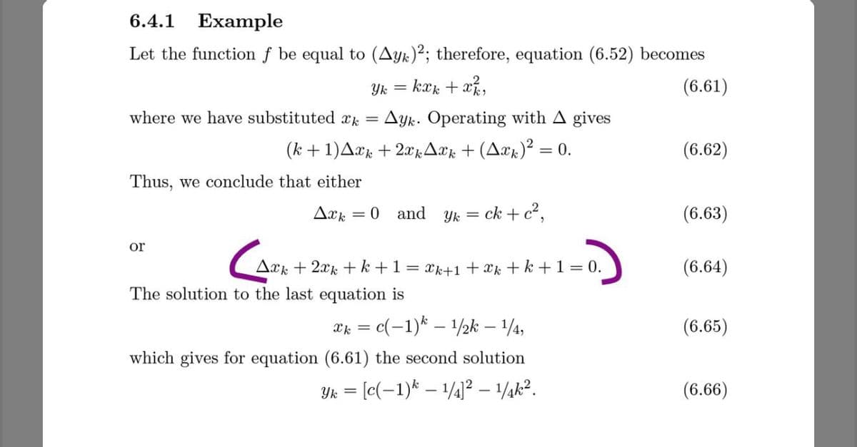 6.4.1
Example
Let the function f be equal to (Ayk)²; therefore, equation (6.52) becomes
Yk = kxk + x,
(6.61)
where we have substituted x =
Ayk. Operating with A gives
(k +1)A¤k + 2xrAær + (Aæx)² =
= 0.
(6.62)
Thus, we conclude that either
Axk = 0 and
Yk = ck + c²,
(6.63)
%3D
or
Ark + 2xk + k +1= xk+1 + xk + k +1 = 0.
(6.64)
The solution to the last equation is
= c(-1)* – 1/½k – 1/4,
(6.65)
which gives for equation (6.61) the second solution
Yk = [c(-1)* – 1/4]² – 1¼k².
(6.66)
