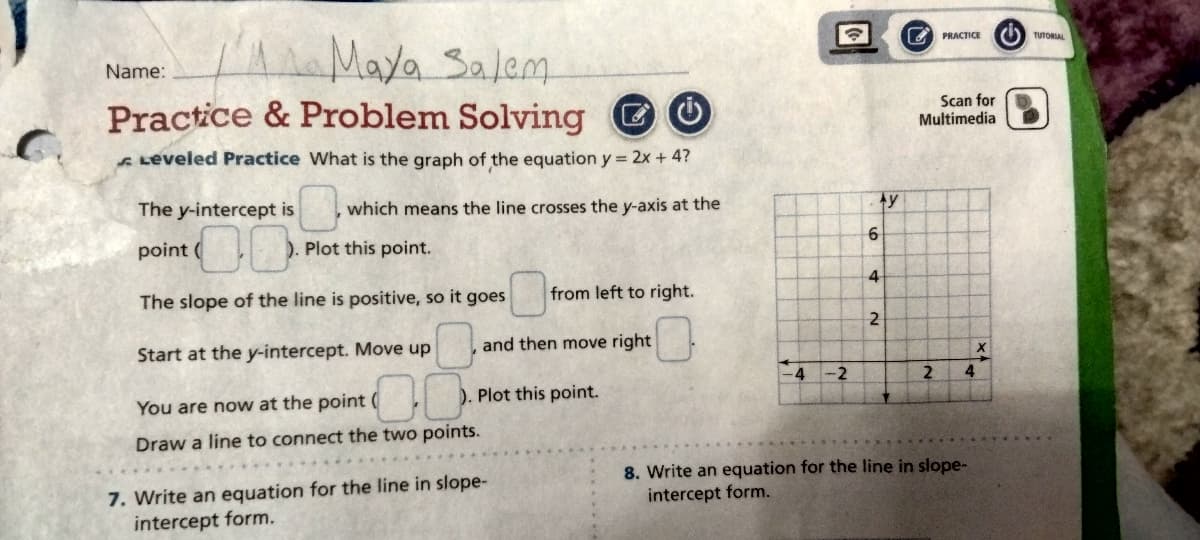 C.
Maya Salem
Practice & Problem Solving O
Leveled Practice What is the graph of the equation y = 2x + 4?
Name:
The y-intercept is
00
The slope of the line is positive, so it goes
Start at the y-intercept. Move up
You are now at the point (
Draw a line to connect the two points.
point (
which means the line crosses the y-axis at the
Plot this point.
from left to right.
and then move right
). Plot this point.
7. Write an equation for the line in slope-
intercept form.
1-4 -2
Ay
6
2
2
PRACTICE
Scan for
Multimedia
2 4
8. Write an equation for the line in slope-
intercept form.
X
TUTORIAL