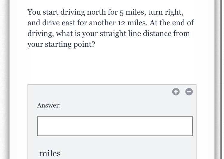 You start driving north for 5 miles, turn right,
and drive east for another 12 miles. At the end of
driving, what is your straight line distance from
your starting point?
Answer:
miles
