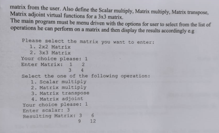 matrix from the user. Also define the Scalar multiply, Matrix multiply, Matrix transpose,
Matrix adjoint virtual functions for a 3x3 matrix.
The main program must be menu driven with the options for user to select from the list of
operations he can perform on a matrix and then display the results accordingly e.g
Please select the matrix you ant to enter:
1. 2x2 Matrix
2. 3x3 Matrix
Your choice please: 1
Enter Matrix: 1 2
3 4
Select the one of the following operation:
1. Scalar multíply
2. Matrix mnultíply
3. Matriz transpose
4. Matriz adjoint
Your choice please: 1
Enter scalar: 3
Resulting Matrix: 3
9.
12

