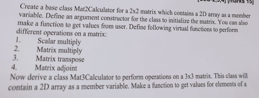 Create a base class Mat2Calculator for a 2x2 matrix which contains a 2D array as a member
variable. Define an argument constructor for the class to initialize the matrix. You can also
make a function to get values from user. Define following virtual functions to perform
different operations on a matrix:
1.
Scalar multiply
Matrix multiply
Matrix transpose
Matrix adjoint
2.
3.
Now derive a class Mat3Calculator to perform operations on a 3x3 matrix. This class will
contain a 2D array as a member variable. Make a function to get values for elements of a
4.
