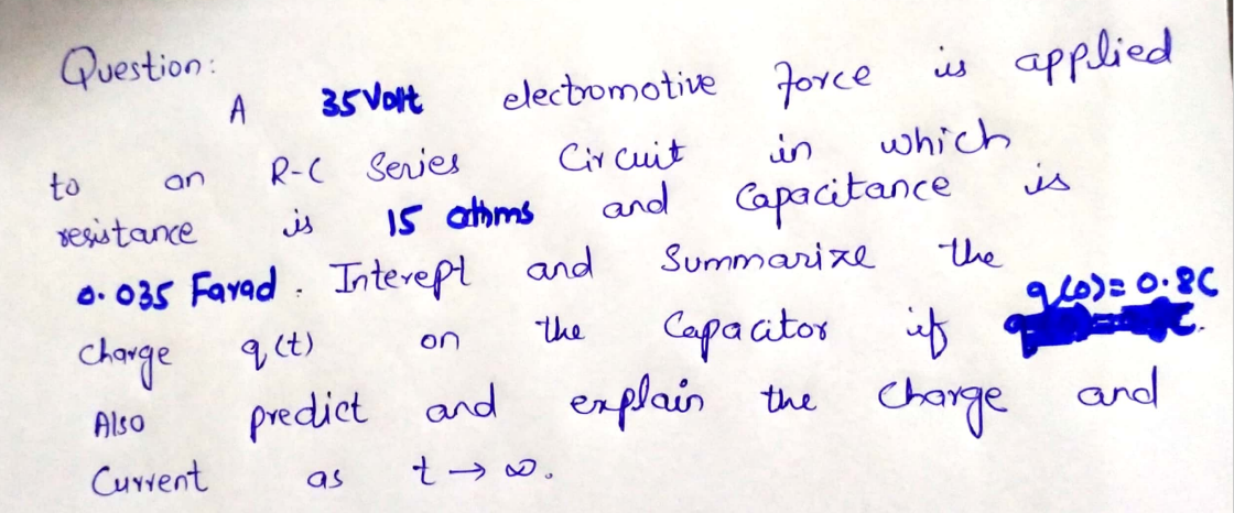 Question:
35 Vort
electomotive Jorce is applied
A
which
R-C Series
I5 athms
to
Cir cuit
in
an
and Capacitance
is
vesistance
is
O. 035 Favad . Intevept and
change
Summari ze
the
Capacitor iß
the Change
q(t)
on
the
predict and erplais and
Also
Current
t → 0.
as
