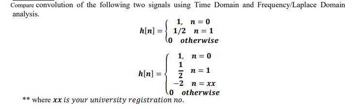 Compare convolution of the following two signals using Time Domain and Frequency/Laplace Domain
analysis.
1, n = 0
h[n] = } 1/2 n = 1
lo otherwise
1, п%3D0
1
n = 1
h[n] =
2
-2 n = xx
o otherwise
** where xx is your university registration no.
