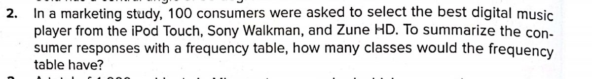 In a marketing study, 100 consumers were asked to select the best digital music
player from the iPod Touch, Sony Walkman, and Zune HD. To summarize the con-
sumer responses with a frequency table, how many classes would the frequency
table have?
2.
