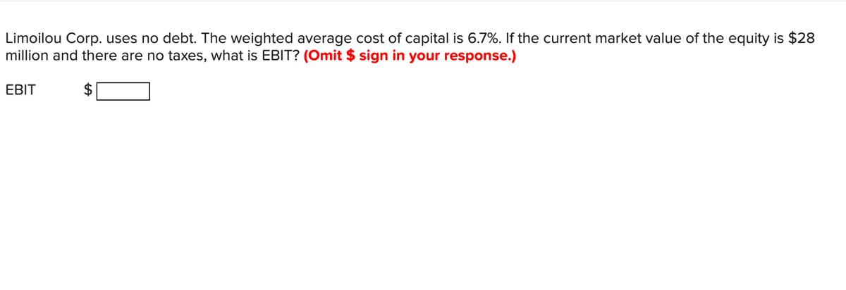 Limoilou Corp. uses no debt. The weighted average cost of capital is 6.7%. If the current market value of the equity is $28
million and there are no taxes, what is EBIT? (Omit $ sign in your response.)
EBIT
%24
