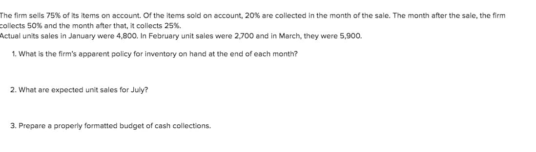 The firm sells 75% of its items on account. Of the items sold on account, 20% are collected in the month of the sale. The month after the sale, the firm
collects 50% and the month after that, it collects 25%.
Actual units sales in January were 4,800. In February unit sales were 2,700 and in March, they were 5,90o.
1. What is the firm's apparent policy for inventory on hand at the end of each month?
2. What are expected unit sales for July?
3. Prepare a properly formatted budget of cash collections.
