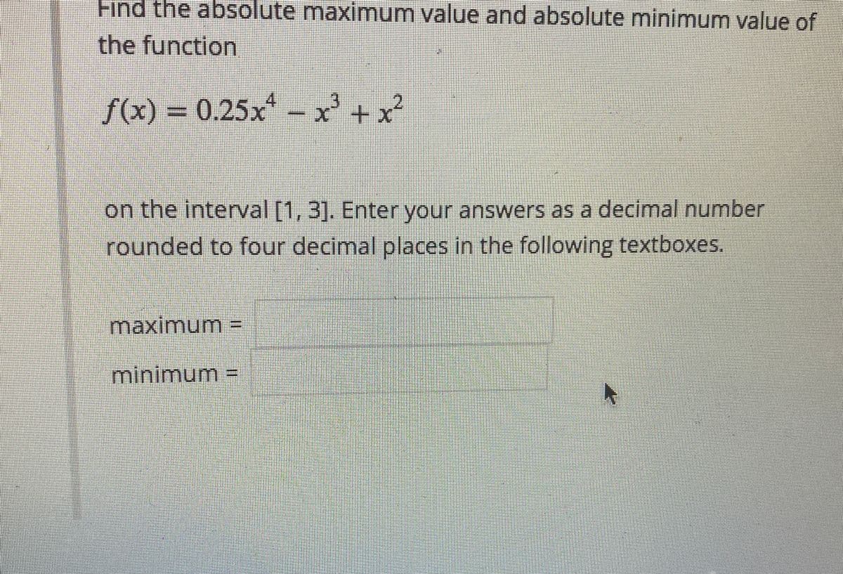 Find the absolute maximum value and absolute minimum value of
the function
4
f(x) = 0.25x - x² + x²
on the interval [1, 3]. Enter your answers as a decimal number
rounded to four decimal places in the following textboxes.
maximumm =
minimum%3D
