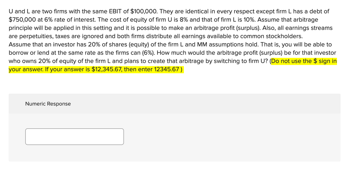 U and L are two firms with the same EBIT of $100,000. They are identical in every respect except firm L has a debt of
$750,000 at 6% rate of interest. The cost of equity of firm U is 8% and that of firm L is 10%. Assume that arbitrage
principle will be applied in this setting and it is possible to make an arbitrage profit (surplus). Also, all earnings streams
are perpetuities, taxes are ignored and both firms distribute all earnings available to common stockholders.
Assume that an investor has 20% of shares (equity) of the firm L and MM assumptions hold. That is, you will be able to
borrow or lend at the same rate as the firms can (6%). How much would the arbitrage profit (surplus) be for that investor
who owns 20% of equity of the firm L and plans to create that arbitrage by switching to firm U? (Do not use the $ sign in
your answer. If your answer is $12,345.67, then enter 12345.67)
Numeric Response
