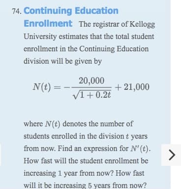 74. Continuing Education
Enrollment The registrar of Kellogg
University estimates that the total student
enrollment in the Continuing Education
division will be given by
20,000
N(t) =
+ 21,000
V1+0.2t
where N(t) denotes the number of
students enrolled in the division t years
from now. Find an expression for N' (t).
<>
How fast will the student enrollment be
increasing 1 year from now? How fast
will it be increasing 5 years from now?
