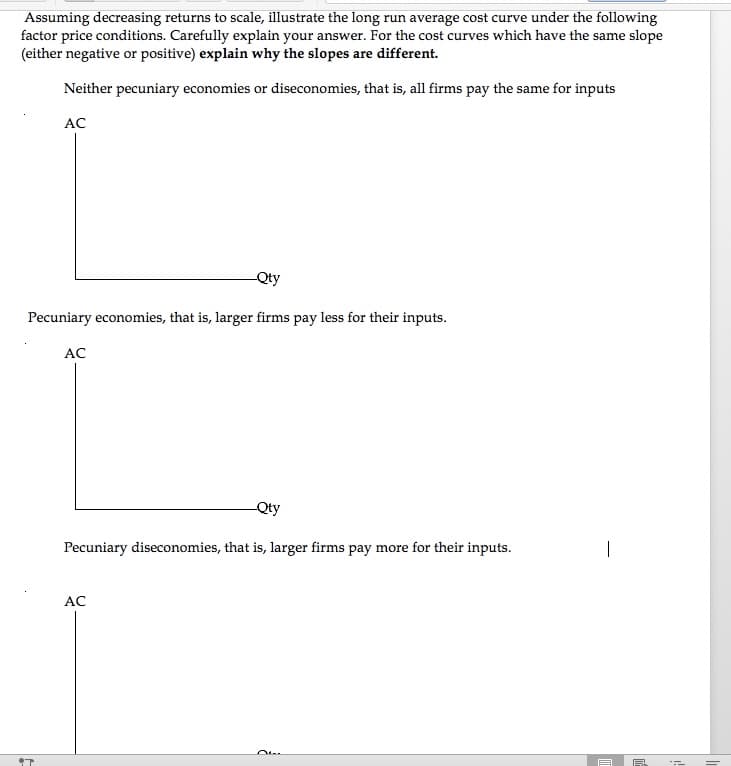 Assuming decreasing returns to scale, illustrate the long run average cost curve under the following
factor price conditions. Carefully explain your answer. For the cost curves which have the same slope
(either negative or positive) explain why the slopes are different.
Neither pecuniary economies or diseconomies, that is, all firms pay the same for inputs
AC
Qty
Pecuniary economies, that is, larger firms pay less for their inputs.
AC
Qty
Pecuniary diseconomies, that is, larger firms pay more for their inputs.
|
AC
