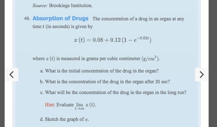 Source: Brookings Institution.
46. Absorption of Drugs The concentration of a drug in an organ at any
time t (in seconds) is given by
x (t) = 0.08 + 0.12 (1 – e-0.02t )
where a (t) is measured in grams per cubic centimeter (g/cm³).
a. What is the initial concentration of the drug in the organ?
b. What is the concentration of the drug in the organ after 20 sec?
c. What will be the concentration of the drug in the organ in the long run?
Hint: Evaluate lim a (t).
t+00
d. Sketch the graph of æ.
