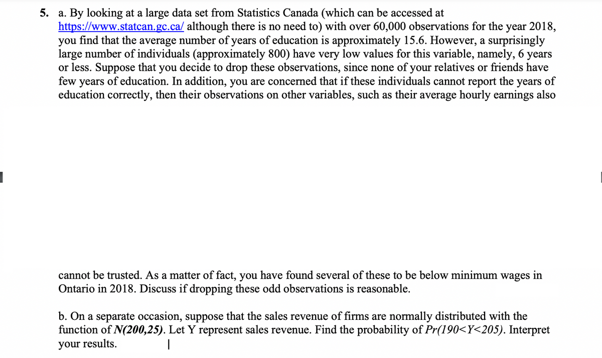 5. a. By looking at a large data set from Statistics Canada (which can be accessed at
https://www.statcan.gc.ca/ although there is no need to) with over 60,000 observations for the year 2018,
you find that the average number of years of education is approximately 15.6. However, a surprisingly
large number of individuals (approximately 800) have very low values for this variable, namely, 6 years
or less. Suppose that you decide to drop these observations, since none of your relatives or friends have
few years of education. In addition, you are concerned that if these individuals cannot report the years of
education correctly, then their observations on other variables, such as their average hourly earnings also
cannot be trusted. As a matter of fact, you have found several of these to be below minimum wages in
Ontario in 2018. Discuss if dropping these odd observations is reasonable.
b. On a separate occasion, suppose that the sales revenue of firms are normally distributed with the
function of N(200,25). Let Y represent sales revenue. Find the probability of Pr(190<Y<205). Interpret
your results.
