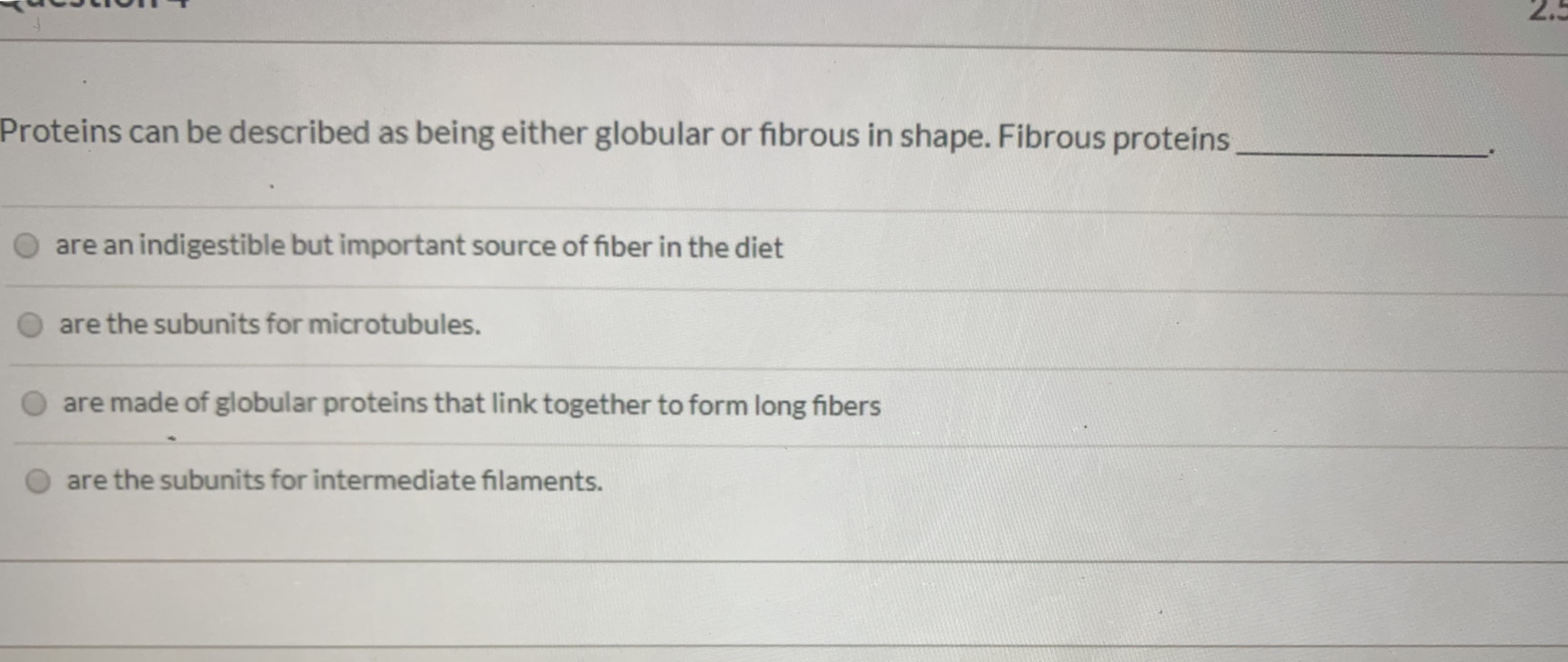 Proteins can be described as being either globular or fibrous in shape. Fibrous proteins
O are an indigestible but important source of fiber in the diet
are the subunits for microtubules.
are made of globular proteins that link together to form long fibers
are the subunits for intermediate filaments.
