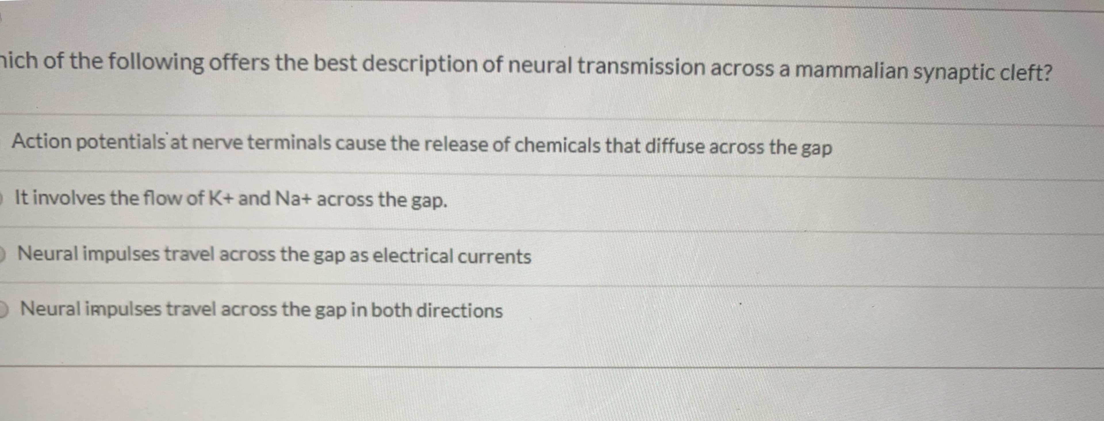 nich of the following offers the best description of neural transmission across a mammalian synaptic cleft?
Action potentials at nerve terminals cause the release of chemicals that diffuse across the gap
o It involves the flow of K+ and Na+ across the gap.
O Neural impulses travel across the gap as electrical currents
O Neural impulses travel across the gap in both directions
