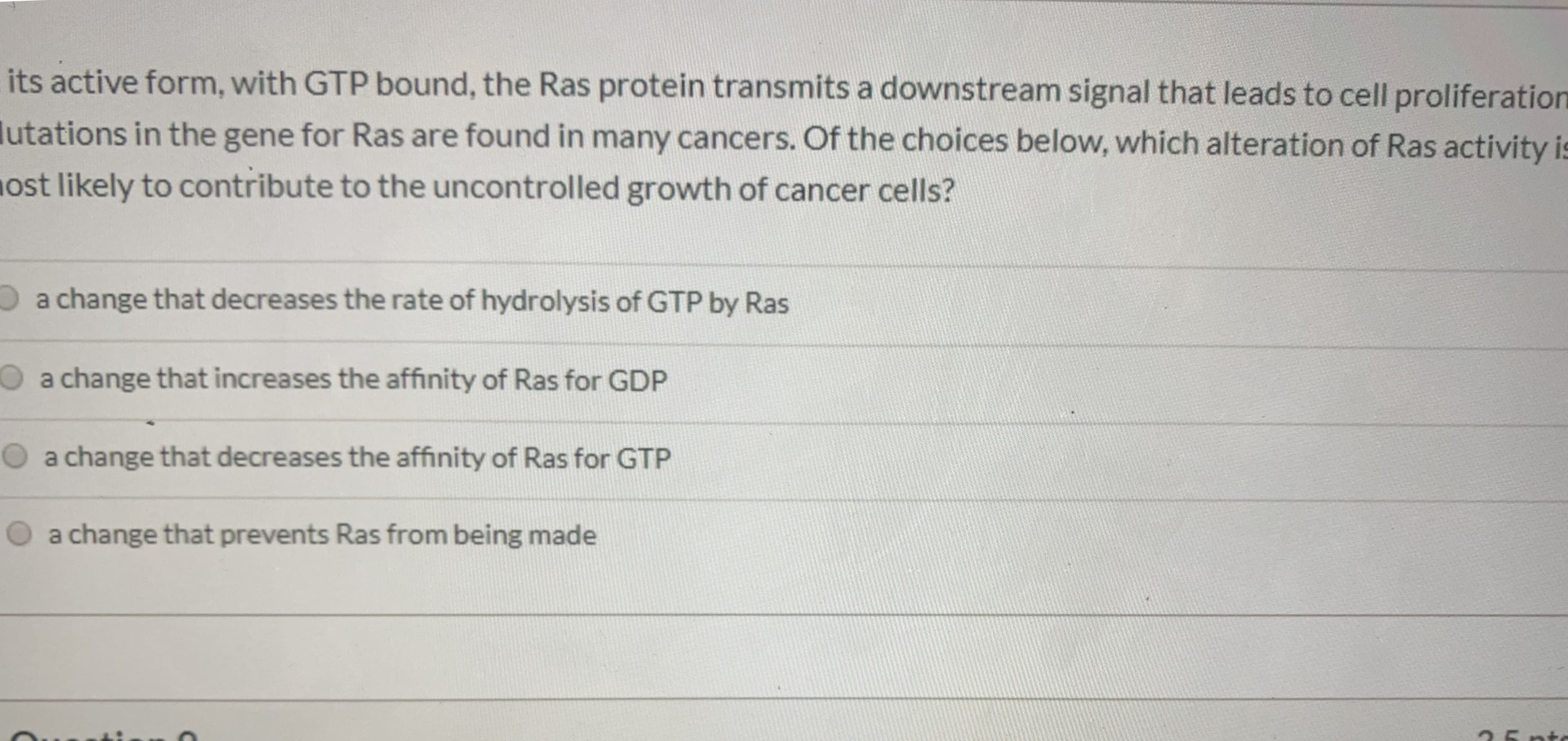 a change that decreases the rate of hydrolysis of GTP by Ras
a change that increases the affinity of Ras for GDP
a change that decreases the affinity of Ras for GTP
O a change that prevents Ras from being made
