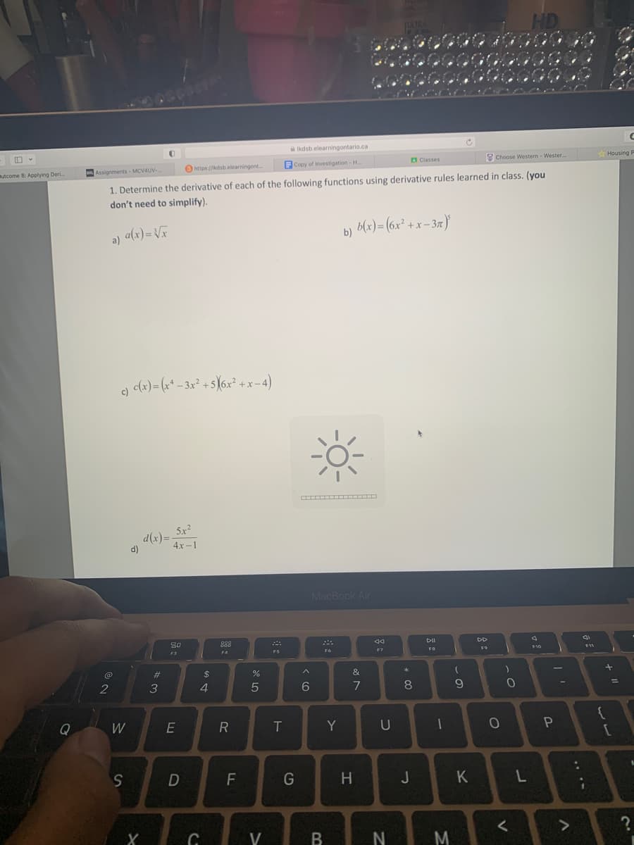 Butcome 8: Applying Deri...
Q
a)
@
2
c) c(x) = (x²-3x² +5X(6x²+x-4)
Assignments-MCV4UV-
https://kdsb.elearningont....
1. Determine the derivative of each of the following functions using derivative rules learned in class. (you
don't need to simplify).
a(x)=√x
W
S
d)
X
#
3
5x²
4x-1
80
F3
E
D
$
4
C
gog
F4
R
FL
%
5
V
F5
Ikdsb.elearningontario.ca
Copy of Investigation - H...
T
G
6
*
B
b)
MacBook Air
Fo
Y
b(x)=(6x²+x-3n)
&
7
H
F7
JULTRA
# 1.00
U
N
* 00
Classes
8
J
DII
FB
1
M
(
9
K
DD
F9
Choose Western - Wester....
0
)
0
HD
<
L
F10
-
P
>
:
331
F11
{
Housing P
+ 11
ساس
=
C
[
2
?
I