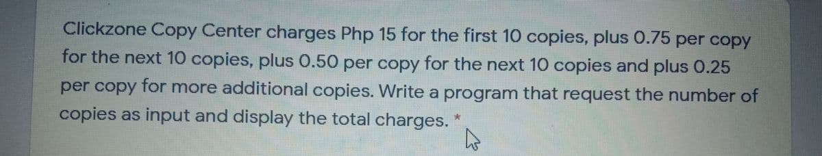 Clickzone Copy Center charges Php 15 for the first 10 copies, plus 0.75 per copy
for the next 10 copies, plus 0.50 per copy for the next 10 copies and plus 0.25
per copy for more additional copies. Write a program that request the number of
copies as input and display the total charges.
