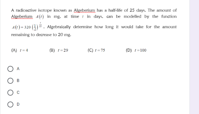 A radioactive isotope known as Algeberium has a half-life of 25 days. The amount of
Algeberium 4(1) in mg, at time t in days, can be modelled by the function
A(t) = 320 (4) * . Algebraically determine how long it would take for the amount
remaining to decrease to 20 mg.
(A) 1= 4
(B) t= 29
(C) t = 75
(D) t=100
