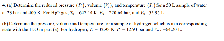 | 4. (a) Determine the reduced pressure (P,), volume (V,), and temperature (T, ) for a 50 L sample of water
at 23 bar and 400 K. For H20 gas, Te = 647.14 K, Pc = 220.64 bar, and Ve =55.95 L.
| (b) Determine the pressure, volume and temperature for a sample of hydrogen which is in a corresponding
state with the H2O in part (a). For hydrogen, Te = 32.98 K, Pc = 12.93 bar and Vm,c =64.20 L.
