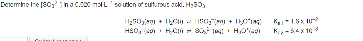 Determine the [SO32-] in a 0.020 mol L-1 solution of sulfurous acid, H2SO3
H2SO3(aq)
H20(1)
HSO3 (aq) + H3o*(aq)
Ka1 = 1.6 x 10-2
%3D
HSO3 (aq) + H20(1)
so,2-(aq)
H3O*(aq)
Ka2 = 6.4 x 10-8
+

