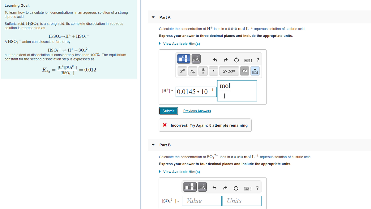 Learning Goal:
To learn how to calculate ion concentrations in an aqueous solution of a strong
diprotic acid.
Part A
Sulfuric acid, H2SO4, is a strong acid. Its complete dissociation in aqueous
solution is represented as
Calculate the concentration of Ht ions in a 0.010 mol L-1 aqueous solution of sulfuric acid.
H2SO4→H+ + HSO4
Express your answer to three decimal places and include the appropriate units.
A HSO4 anion can dissociate further by
• View Available Hint(s)
HSO4 = H+ + SO,?
but the extent of dissociation is considerably less than 100%. The equilibrium
constant for the second dissociation step is expressed as
?
[H*]]SO,?
Ka, =
= 0.012
HSO4 ]
Xb
x•10"
mol
[H*] = 0.0145 • 10-1
1
Submit
Previous Answers
X Incorrect; Try Again; 5 attempts remaining
Part B
Calculate the concentration of SO, ions in a 0.010 mol L aqueous solution of sulfuric acid.
Express your answer to four decimal places and include the appropriate units.
• View Available Hint(s)
μΑ
[SO,? ] =
Value
Units
