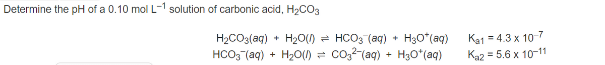 Determine the pH of a 0.10 mol L-1 solution of carbonic acid, H2CO3
H30*(aq)
Co32-(aq) + H3O*(aq)
H2CO3(aq) + H20(1) = HCO3¯(aq)
Ka1 = 4.3 x 10-7
+
HCO3 (aq) + H20(1) =
Ka2 = 5.6 x 10-11

