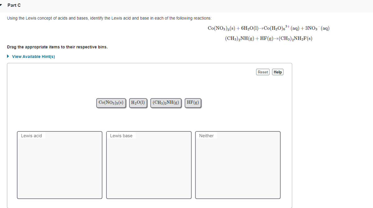 Part C
Using the Lewis concept of acids and bases, identify the Lewis acid and base in each of the following reactions:
Co(NO3)3(s) + 6H2O(1)→Co(H20),³+ (aq) + 3NO3 (aq)
(CH3),NH(g) + HF(g)→(CH3),NH2F(s)
Drag the appropriate items to their respective bins.
> View Available Hint(s)
Reset
Help
Co(NO3)3 (s)H2O(1)|(CH3)2NH(g)
HF(g)
Lewis acid
Lewis base
Neither
