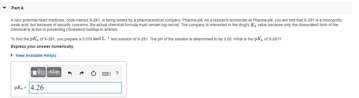 Part A
A new potential heart medicine, code-named X-281, is being tested by a pharmaceutical company, Pharma-pill. As a research technician at Pharma-pill, you are told that X-281 is a monoprotic
weak acid, but because of security concerns, the actual chemical formula must remain top secret. The company is interested in the drug's K, value because only the dissociated form of the
chemical is active in preventing cholesterol buildup in arteries.
To find the pK, of X-281, you prepare a 0.079 mol L-1 test solution of X-281. The pH of the solution is determined to be 3.00. What is the pK, of X-281?
Express your answer numerically.
• View Available Hint(s)
?
pKa = 4.26
