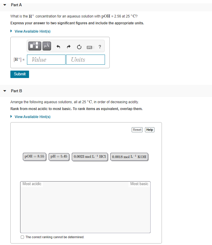 Part A
What is the Ht concentration for an aqueous solution with pOH = 2.56 at 25 °C?
Express your answer to two significant figures and include the appropriate units.
• View Available Hint(s)
HẢ
H*) = Value
Units
Submit
Part B
Arrange the following aqueous solutions, all at 25 °C, in order of decreasing acidity.
Rank from most acidic to most basic. To rank items as equivalent, overlap them.
• View Available Hint(s)
Help
Rese
POH = 8.55
PH 3 5.45 | 0.0023 mol L 1 HCI |0.0018 mol L 1 КОН
Most acidic
Most basic
The correct ranking cannot be determined.
