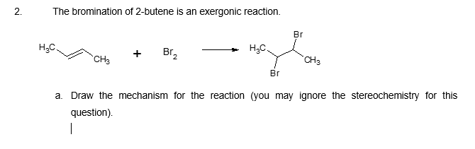 The bromination of 2-butene is an exergonic reaction.
Br
H3C.
H;C.
Br,
CH3
CH3
Br
a. Draw the mechanism for the reaction (you may ignore the stereochemistry for this
question).
2.
