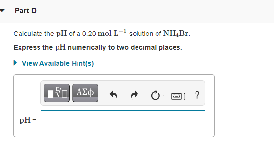 Part D
Calculate the pH of a 0.20 mol L1 solution of NH4BT.
Express the pH numerically to two decimal places.
• View Available Hint(s)
Πνα ΑΣ φ
1] ?
pH =
