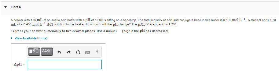 Part A
A beaker with 175 mL of an acetic acid buffer with a pH of 5.000 is sitting on a benchtop. The total molarity of acid and conjugate base in this buffer is 0.100 mol L
mL of a 0.450 mol L'HCl solution to the beaker. How much will the pH change? The pK, of acetic acid is 4.780.
A student adds 4.70
Express your answer numerically to two decimal places. Use a minus (-) sign if the pH has decreased.
• View Available Hint(s)
VO AZ
?
ApH =
