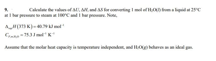 9.
Calculate the values of AU, AH, and AS for converting 1 mol of H20(1) from a liquid at 25°C
at 1 bar pressure to steam at 100°C and 1 bar pressure. Note,
AH (373 K) = 40.79 kJ mol-
CpH,0 = 75.3 J mol K
vap
Assume that the molar heat capacity is temperature independent, and H20(g) behaves as an ideal gas.
