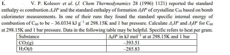 V. P. Kolesov et al. (J. Chem Thermodynamics 28 (1996) 1121) reported the standard
enthalpy or combustion AH° and the standard enthalpy of formation 4H° of crystalline C60 based on bomb
calorimeter measurements. In one of their runs they found the standard specific internal energy of
combustion of C60 to be – 36.0334 kJ g' at 298.15K and 1 bar pressure. Calculate 4,H° and 4H° for C60
1.
at 298.15K and 1 bar pressure. Data in the following table may be helpful. Specific refers to heat per gram.
Substance
A¢H in kJ mol at at 298.15K and 1 bar
CO2(g)
H2O()
-393.51
-285.83
