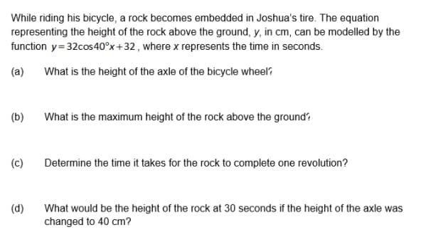 While riding his bicycle, a rock becomes embedded in Joshua's tire. The equation
representing the height of the rock above the ground, y, in cm, can be modelled by the
function y=32cos40°x+32 , where x represents the time in seconds.
(a)
What is the height of the axle of the bicycle wheel?
What is the maximum height of the rock above the ground
(b)
(c)
Determine the time it takes for the rock to complete one revolution?
(d)
What would be the height of the rock at 30 seconds if the height of the axle was
changed to 40 cm?
