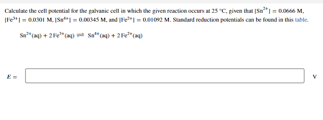 Calculate the cell potential for the galvanic cell in which the given reaction occurs at 25 °C, given that [Sn**] = 0.0666 M,
[Fe*1 = 0.0301 M, [Sn*+] = 0.00345 M, and [Fe2+] = 0.01092 M. Standard reduction potentials can be found in this table.
Sn²*(aq) + 2 Fe* (aq) = Sn*(aq) + 2 Fe²+*(aq)
E =
V
