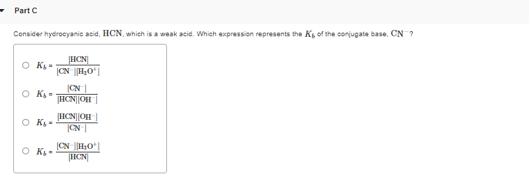 Part C
Consider hydrocyanic acid, HCN, which is a weak acid. Which expression represents the K, of the conjugate base, CN ?
HCN]
O K, =
|CN [H,O*]
(CN]
HCN||OH
K, =
[HCN||OH-]
O K,
(CN
O K, =
|CN-||H3O*]
[HCN]
