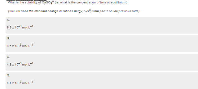 What is the solubility of Caso,? (ie. what is the concentration of ions at equilibrium)
(You will need the standard change in Gibbs Energy, AG°, from part 1 on the previous slide)
A.
9.3 x 10- mol L-
В.
9.6 x 10-3 mol L-1
C.
4.8 x 10 mol L-1
D.
4.1 x 10-3 mol L-1
