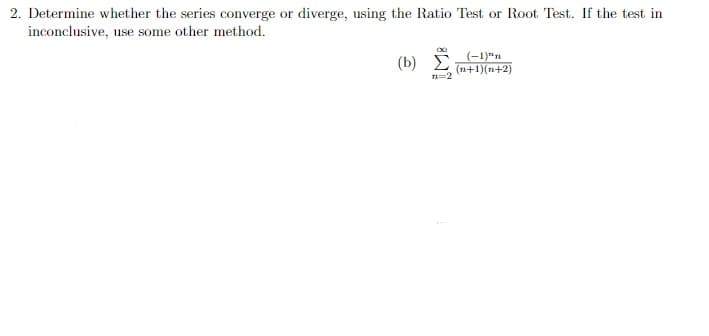 2. Determine whether the series converge or diverge, using the Ratio Test or Root Test. If the test in
inconclusive, use some other method.
(b) i
(-1)"n
(n+1)(n+2)
n=2
