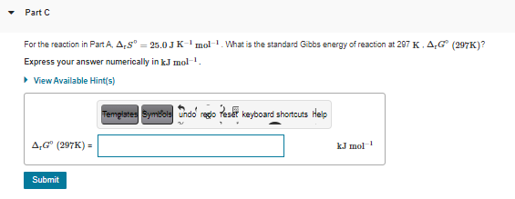 Part C
For the reaction in Part A, A,s" = 25.0 JK- mol-1. What is the standard Gibbs energy of reaction at 297 K. A,G (297K)?
Express your answer numerically in kJ mol-1.
> View Available Hint(s)
Templates Symbols undo rego Tesét keyboard shortcuts Help
A,G" (297K) =
kJ mol
Submit
